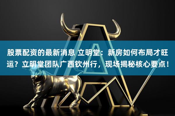 股票配资的最新消息 立明堂：新房如何布局才旺运？立明堂团队广西钦州行，现场揭秘核心要点！