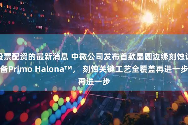 股票配资的最新消息 中微公司发布首款晶圆边缘刻蚀设备Primo Halona™， 刻蚀关键工艺全覆盖再进一步