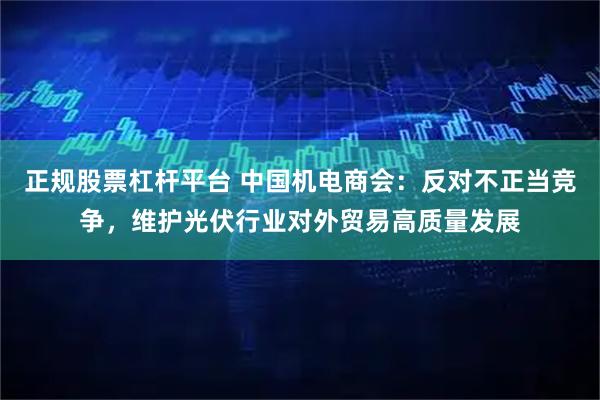 正规股票杠杆平台 中国机电商会：反对不正当竞争，维护光伏行业对外贸易高质量发展