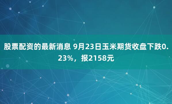 股票配资的最新消息 9月23日玉米期货收盘下跌0.23%，报2158元