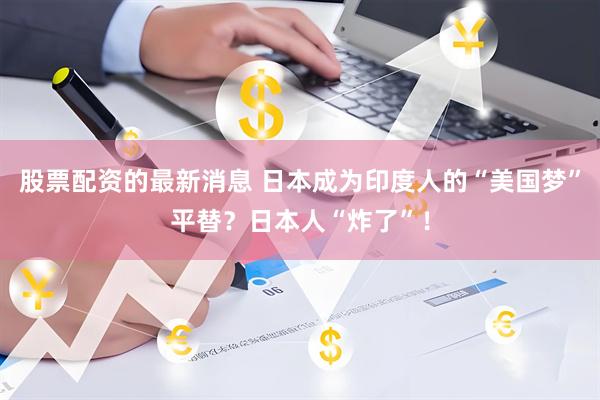 股票配资的最新消息 日本成为印度人的“美国梦”平替？日本人“炸了”！