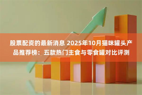 股票配资的最新消息 2025年10月猫咪罐头产品推荐榜：五款热门主食与零食罐对比评测