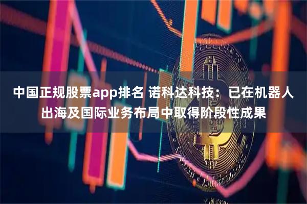 中国正规股票app排名 诺科达科技：已在机器人出海及国际业务布局中取得阶段性成果