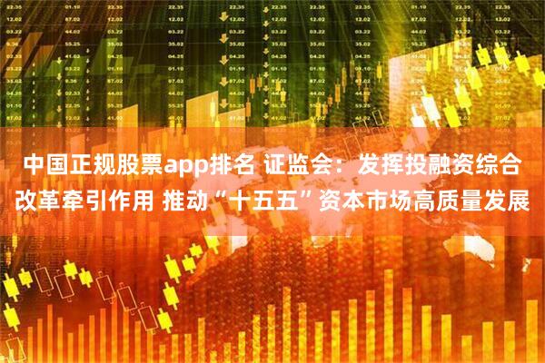 中国正规股票app排名 证监会：发挥投融资综合改革牵引作用 推动“十五五”资本市场高质量发展