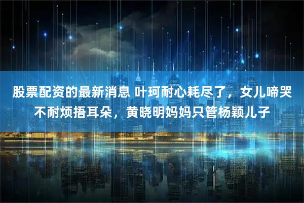 股票配资的最新消息 叶珂耐心耗尽了，女儿啼哭不耐烦捂耳朵，黄晓明妈妈只管杨颖儿子
