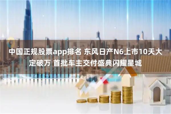中国正规股票app排名 东风日产N6上市10天大定破万 首批车主交付盛典闪耀星城