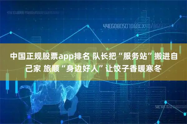 中国正规股票app排名 队长把“服务站”搬进自己家 旅顺“身边好人”让饺子香暖寒冬