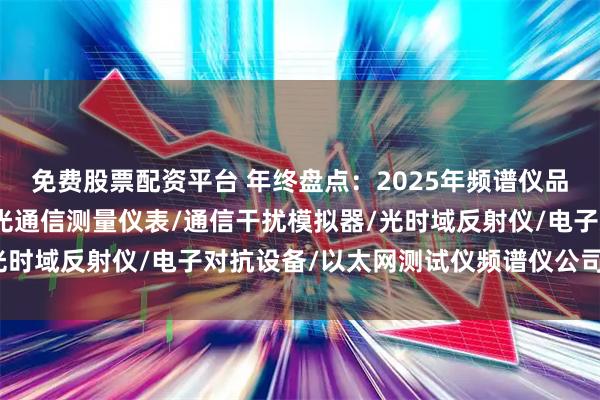 免费股票配资平台 年终盘点：2025年频谱仪品牌口碑榜，谁主沉浮？光通信测量仪表/通信干扰模拟器/光时域反射仪/电子对抗设备/以太网测试仪频谱仪公司找哪家