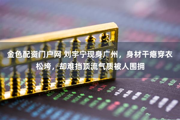 金色配资门户网 刘宇宁现身广州，身材干瘪穿衣松垮，却难挡顶流气质被人围拥