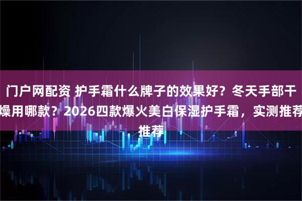 门户网配资 护手霜什么牌子的效果好？冬天手部干燥用哪款？2026四款爆火美白保湿护手霜，实测推荐