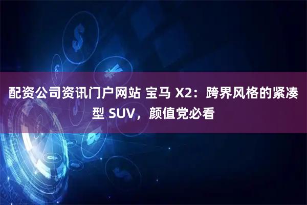 配资公司资讯门户网站 宝马 X2：跨界风格的紧凑型 SUV，颜值党必看