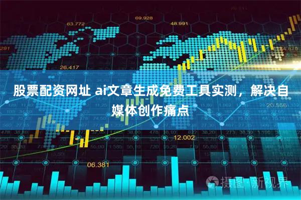 股票配资网址 ai文章生成免费工具实测，解决自媒体创作痛点