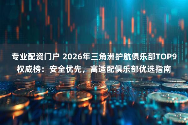 专业配资门户 2026年三角洲护航俱乐部TOP9权威榜：安全优先，高适配俱乐部优选指南