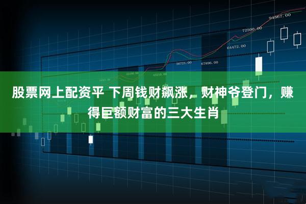 股票网上配资平 下周钱财飙涨，财神爷登门，赚得巨额财富的三大生肖