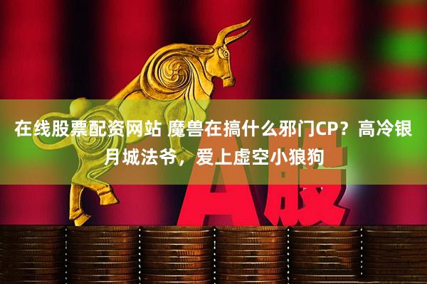 在线股票配资网站 魔兽在搞什么邪门CP？高冷银月城法爷，爱上虚空小狼狗