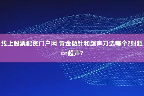 线上股票配资门户网 黄金微针和超声刀选哪个?射频or超声?