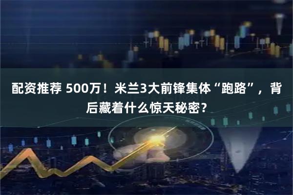 配资推荐 500万！米兰3大前锋集体“跑路”，背后藏着什么惊天秘密？