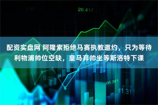 配资实盘网 阿隆索拒绝马赛执教邀约，只为等待利物浦帅位空缺，皇马弃帅坐等斯洛特下课