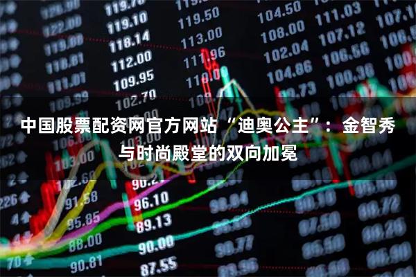 中国股票配资网官方网站 “迪奥公主”：金智秀与时尚殿堂的双向加冕