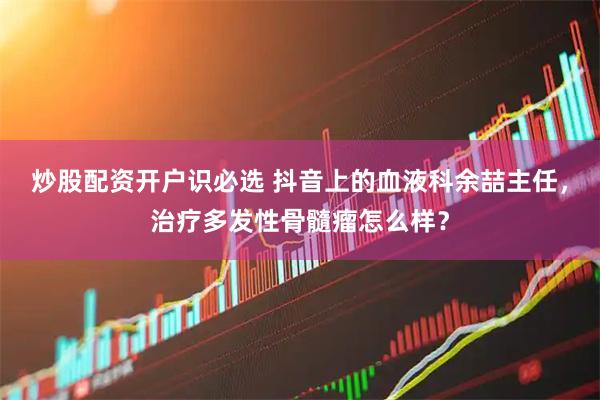 炒股配资开户识必选 抖音上的血液科余喆主任，治疗多发性骨髓瘤怎么样？