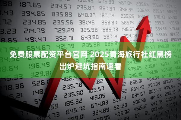 免费股票配资平台官网 2025青海旅行社红黑榜出炉避坑指南速看