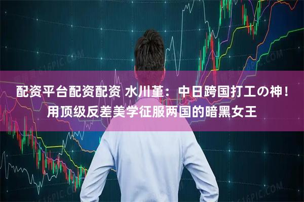 配资平台配资配资 水川堇：中日跨国打工の神！用顶级反差美学征服两国的暗黑女王