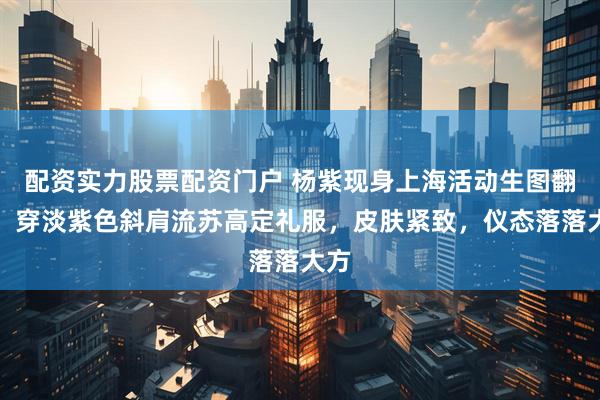 配资实力股票配资门户 杨紫现身上海活动生图翻车！穿淡紫色斜肩流苏高定礼服，皮肤紧致，仪态落落大方