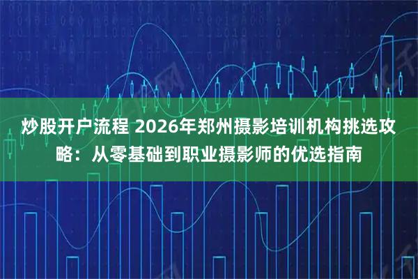 炒股开户流程 2026年郑州摄影培训机构挑选攻略：从零基础到职业摄影师的优选指南