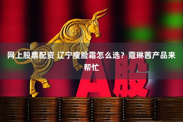 网上股票配资 辽宁瘦脸霜怎么选？蔻琳茜产品来帮忙