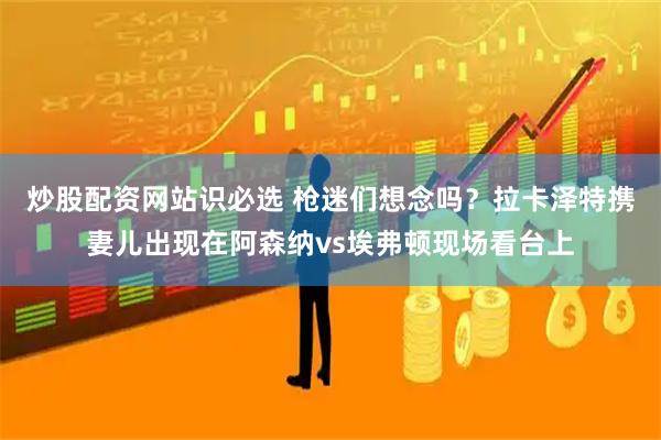 炒股配资网站识必选 枪迷们想念吗？拉卡泽特携妻儿出现在阿森纳vs埃弗顿现场看台上