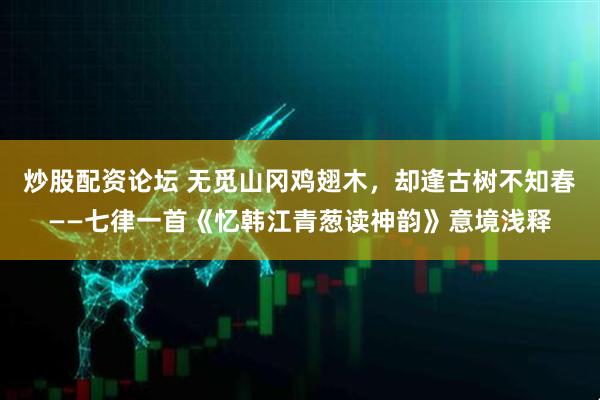 炒股配资论坛 无觅山冈鸡翅木，却逢古树不知春——七律一首《忆韩江青葱读神韵》意境浅释