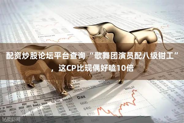 配资炒股论坛平台查询 “歌舞团演员配八级钳工”，这CP比现偶好嗑10倍