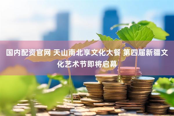 国内配资官网 天山南北享文化大餐 第四届新疆文化艺术节即将启幕
