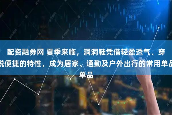 配资融券网 夏季来临，洞洞鞋凭借轻盈透气、穿脱便捷的特性，成为居家、通勤及户外出行的常用单品