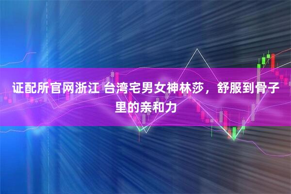证配所官网浙江 台湾宅男女神林莎，舒服到骨子里的亲和力