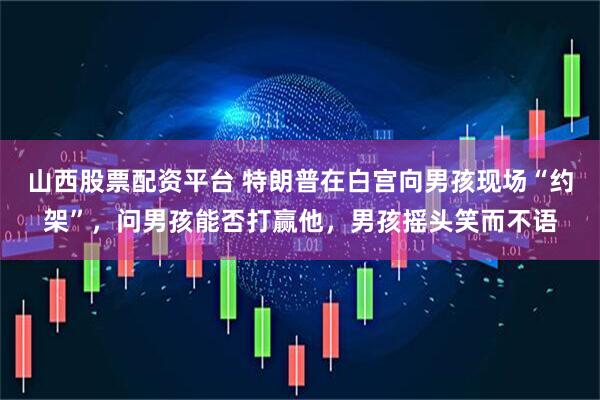山西股票配资平台 特朗普在白宫向男孩现场“约架”，问男孩能否打赢他，男孩摇头笑而不语
