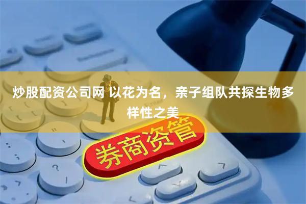 炒股配资公司网 以花为名，亲子组队共探生物多样性之美