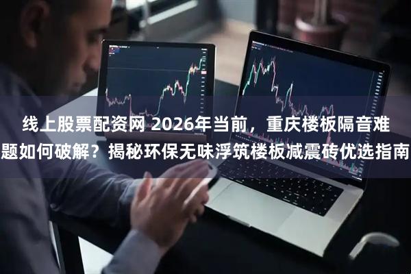 线上股票配资网 2026年当前，重庆楼板隔音难题如何破解？揭秘环保无味浮筑楼板减震砖优选指南
