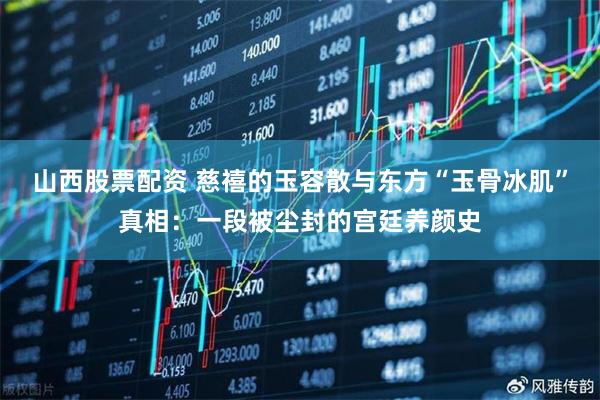 山西股票配资 慈禧的玉容散与东方“玉骨冰肌”真相：一段被尘封的宫廷养颜史